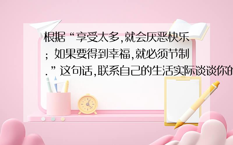 根据“享受太多,就会厌恶快乐；如果要得到幸福,就必须节制.”这句话,联系自己的生活实际谈谈你的体会