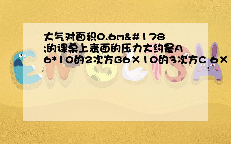 大气对面积0.6m²的课桌上表面的压力大约是A6*10的2次方B6×10的3次方C 6×10的4次方 D 6×