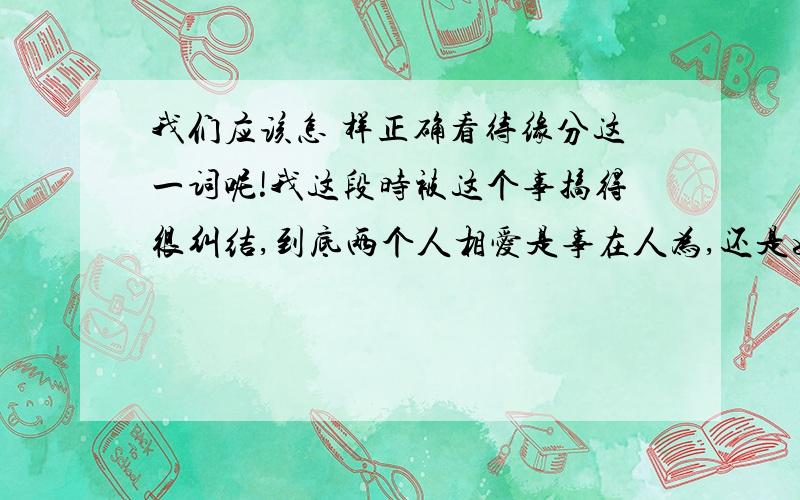 我们应该怎 样正确看待缘分这一词呢!我这段时被这个事搞得很纠结,到底两个人相爱是事在人为,还是如佛教所说的前世因果,这个