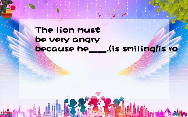 The lion must be very angry because he____.(is smiling/is ro