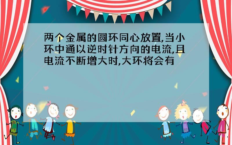 两个金属的圆环同心放置,当小环中通以逆时针方向的电流,且电流不断增大时,大环将会有