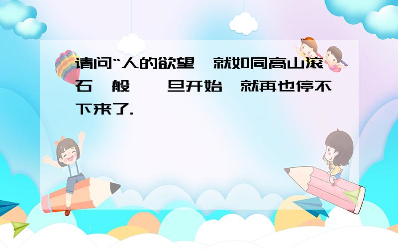 请问“人的欲望,就如同高山滚石一般,一旦开始,就再也停不下来了.