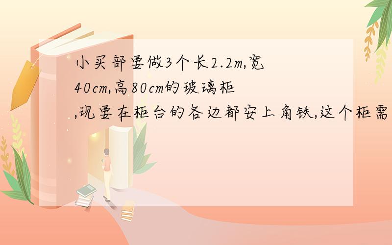 小买部要做3个长2.2m,宽40cm,高80cm的玻璃柜,现要在柜台的各边都安上角铁,这个柜需要多少米角铁?