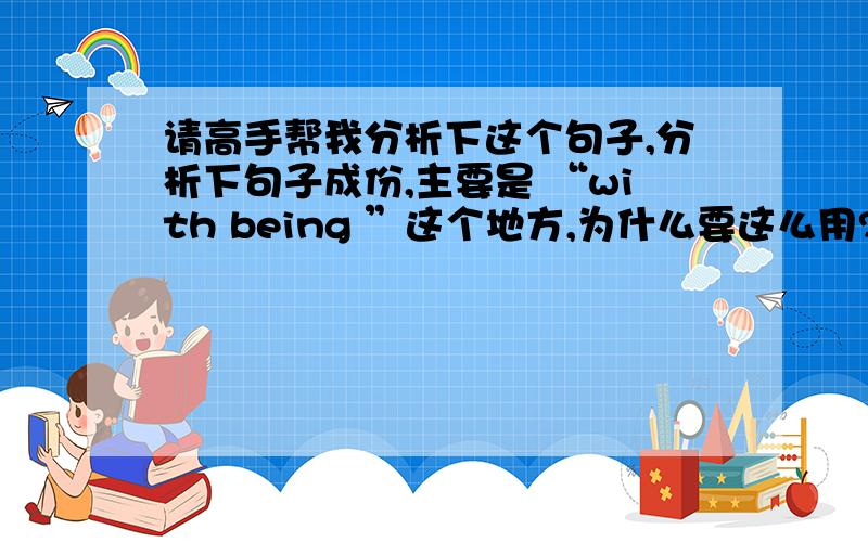 请高手帮我分析下这个句子,分析下句子成份,主要是 “with being ”这个地方,为什么要这么用?