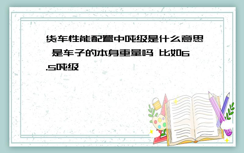 货车性能配置中吨级是什么意思 是车子的本身重量吗 比如6.5吨级