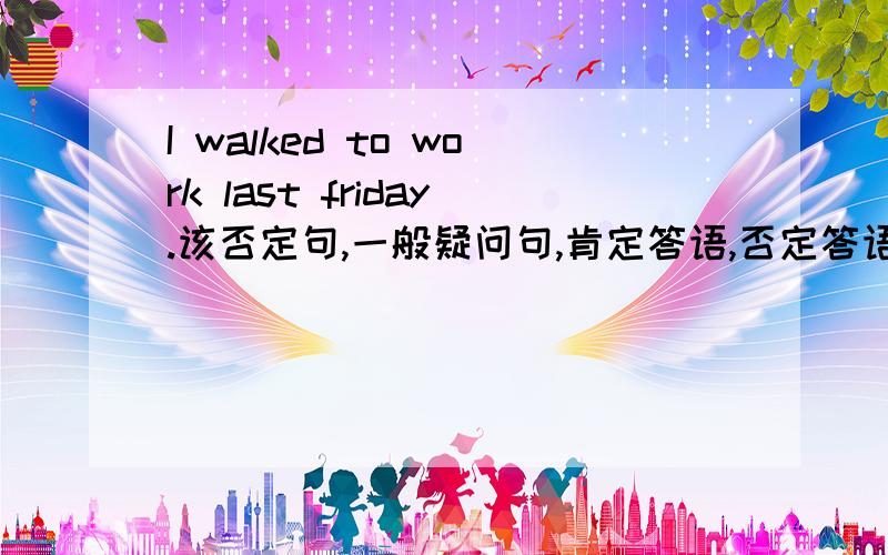 I walked to work last friday.该否定句,一般疑问句,肯定答语,否定答语.