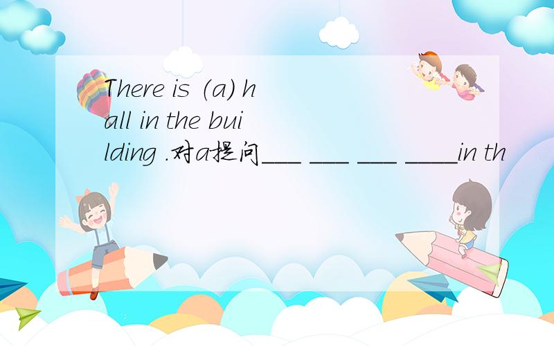 There is （a） hall in the building .对a提问___ ___ ___ ____in th