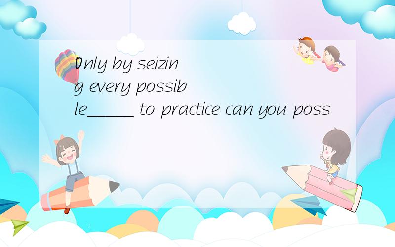 Only by seizing every possible_____ to practice can you poss