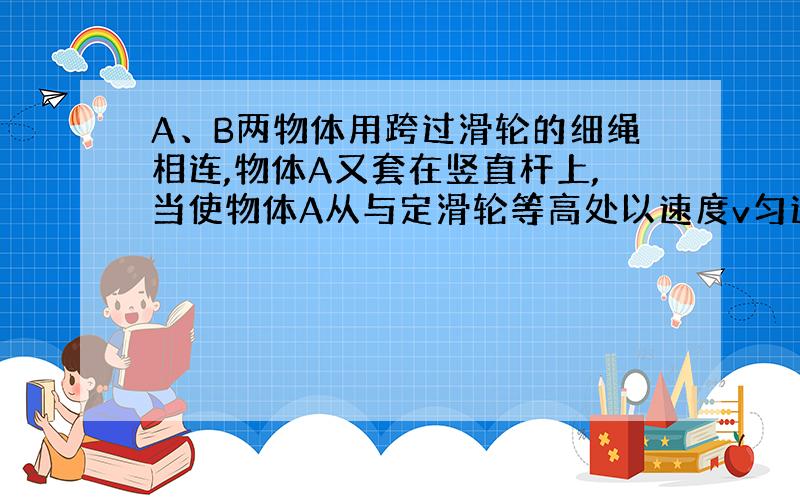 A、B两物体用跨过滑轮的细绳相连,物体A又套在竖直杆上,当使物体A从与定滑轮等高处以速度v匀速下滑时