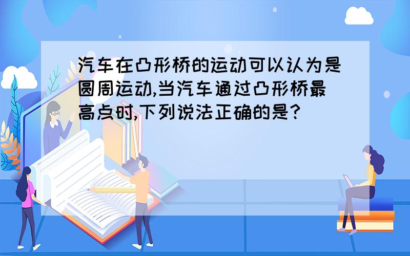 汽车在凸形桥的运动可以认为是圆周运动,当汽车通过凸形桥最高点时,下列说法正确的是?