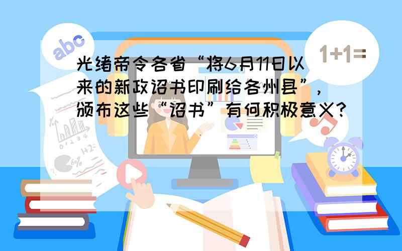 光绪帝令各省“将6月11日以来的新政诏书印刷给各州县”,颁布这些“诏书”有何积极意义?