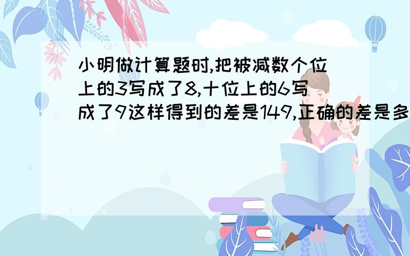 小明做计算题时,把被减数个位上的3写成了8,十位上的6写成了9这样得到的差是149,正确的差是多少?