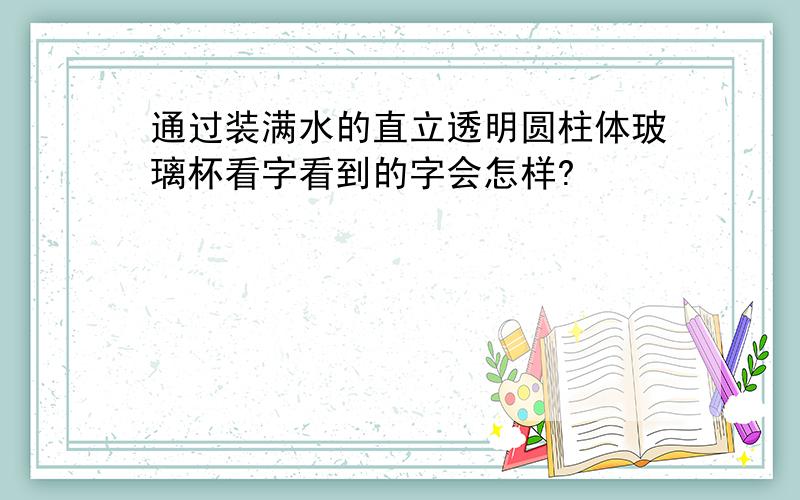 通过装满水的直立透明圆柱体玻璃杯看字看到的字会怎样?