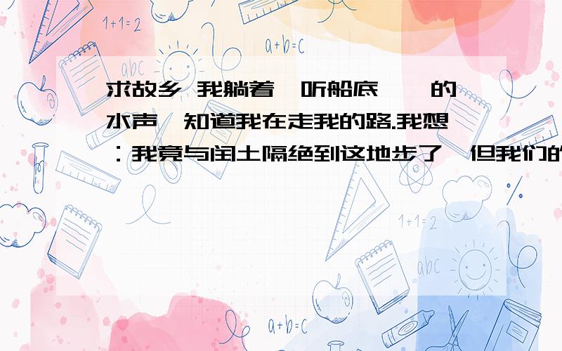 求故乡 我躺着,听船底潺潺的水声,知道我在走我的路.我想：我竟与闰土隔绝到这地步了,但我们的后辈还是一气,宏儿不是正在想