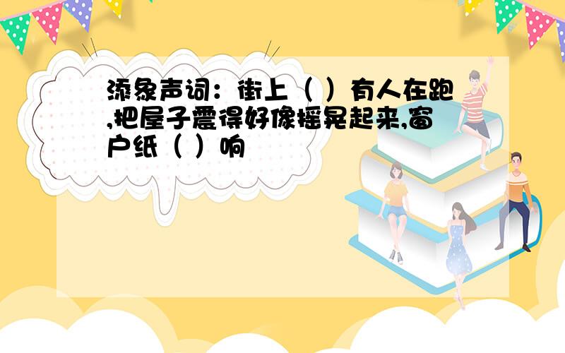 添象声词：街上（ ）有人在跑,把屋子震得好像摇晃起来,窗户纸（ ）响