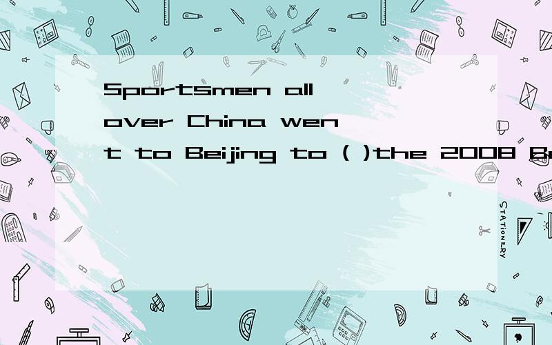 Sportsmen all over China went to Beijing to ( )the 2008 Beij