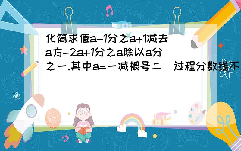 化简求值a-1分之a+1减去a方-2a+1分之a除以a分之一.其中a=一减根号二（过程分数线不要用／,用字代替,我怕看不