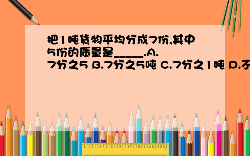 把1吨货物平均分成7份,其中5份的质量是_____.A.7分之5 B.7分之5吨 C.7分之1吨 D.不确定