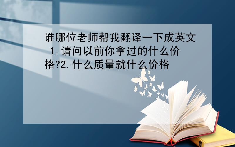 谁哪位老师帮我翻译一下成英文 1.请问以前你拿过的什么价格?2.什么质量就什么价格