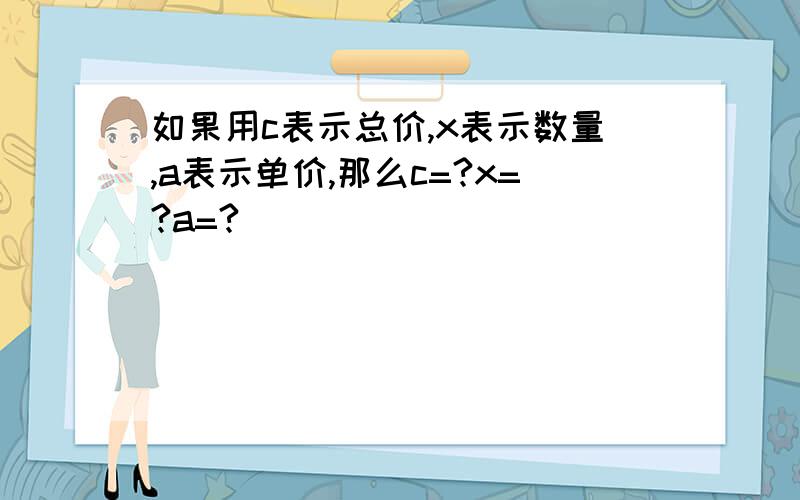 如果用c表示总价,x表示数量,a表示单价,那么c=?x=?a=?