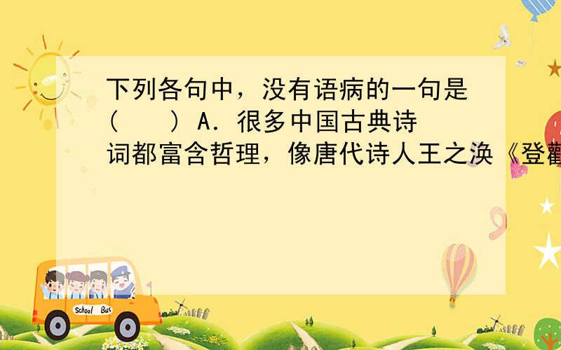 下列各句中，没有语病的一句是(　　) A．很多中国古典诗词都富含哲理，像唐代诗人王之涣《登鹳雀楼》中的“欲穷千里目，更上