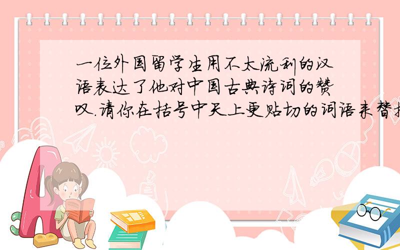 一位外国留学生用不太流利的汉语表达了他对中国古典诗词的赞叹.请你在括号中天上更贴切的词语来替换