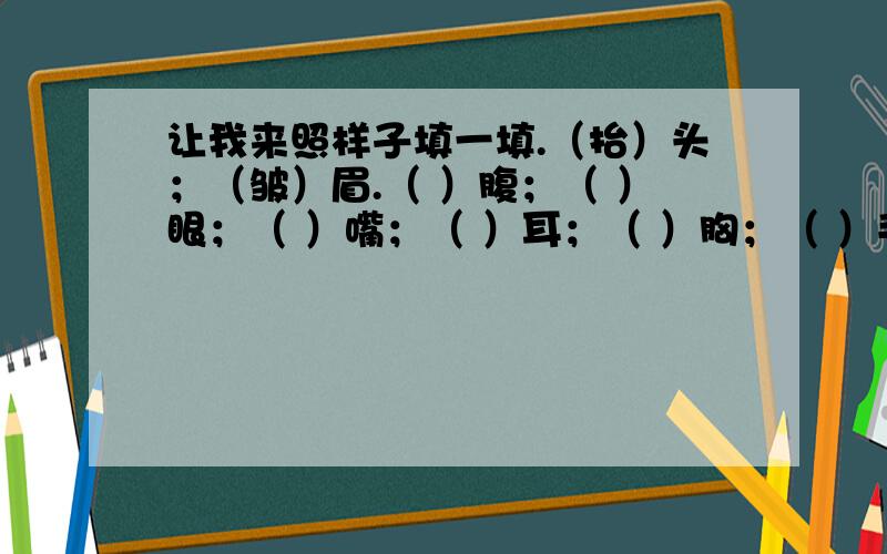 让我来照样子填一填.（抬）头；（皱）眉.（ ）腹；（ ）眼；（ ）嘴；（ ）耳；（ ）胸；（ ）手；