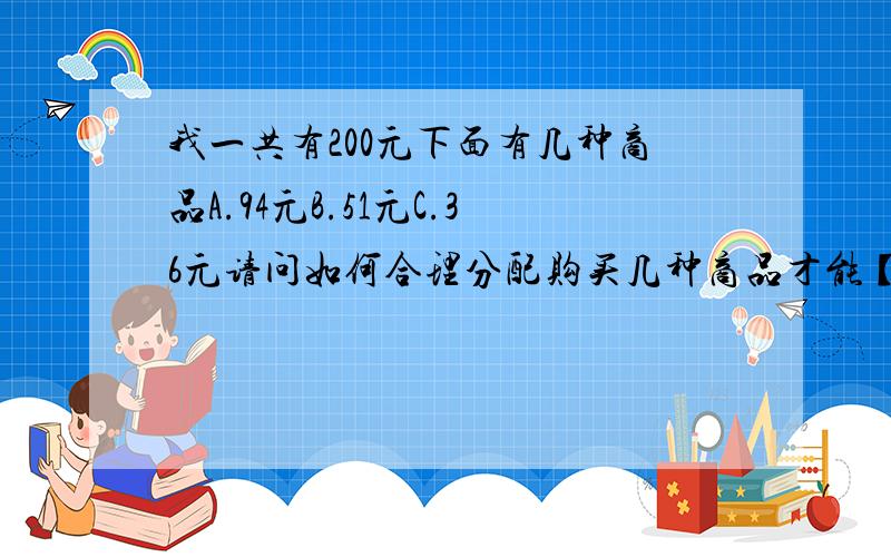 我一共有200元下面有几种商品A.94元B.51元C.36元请问如何合理分配购买几种商品才能【使】200元【尽力花到最少