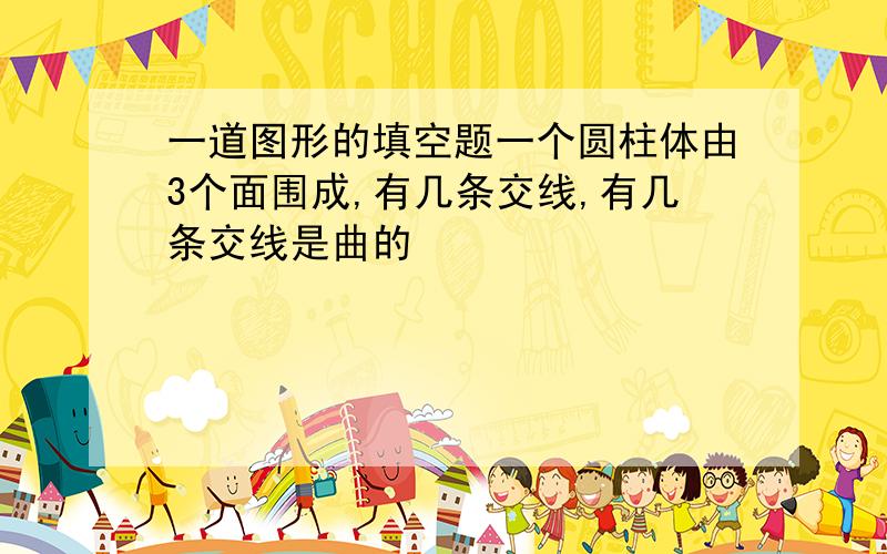 一道图形的填空题一个圆柱体由3个面围成,有几条交线,有几条交线是曲的