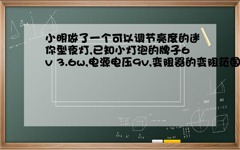 小明做了一个可以调节亮度的迷你型夜灯,已知小灯泡的牌子6v 3.6w,电源电压9v,变阻器的变阻范围0~20殴,