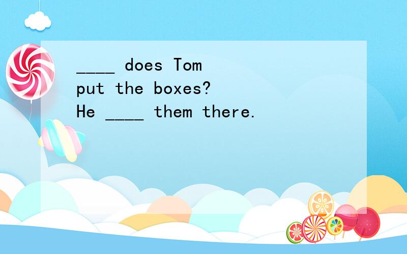 ____ does Tom put the boxes?He ____ them there.