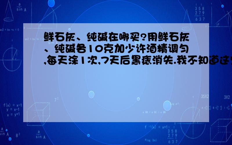 鲜石灰、纯碱在哪买?用鲜石灰、纯碱各10克加少许酒精调匀,每天涂1次,7天后黑痣消失.我不知道这些准不准,但是我想知道这