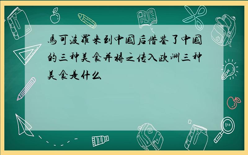 马可波罗来到中国后借鉴了中国的三种美食并将之传入欧洲三种美食是什么