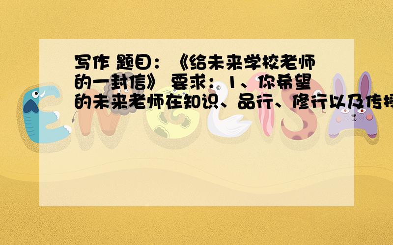 写作 题目：《给未来学校老师的一封信》 要求：1、你希望的未来老师在知识、品行、修行以及传授知识和教育