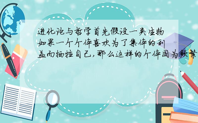 进化论与哲学首先假设一类生物如果一个个体喜欢为了集体的利益而牺牲自己,那么这样的个体因为频繁的死去而较少的获得参与繁殖的