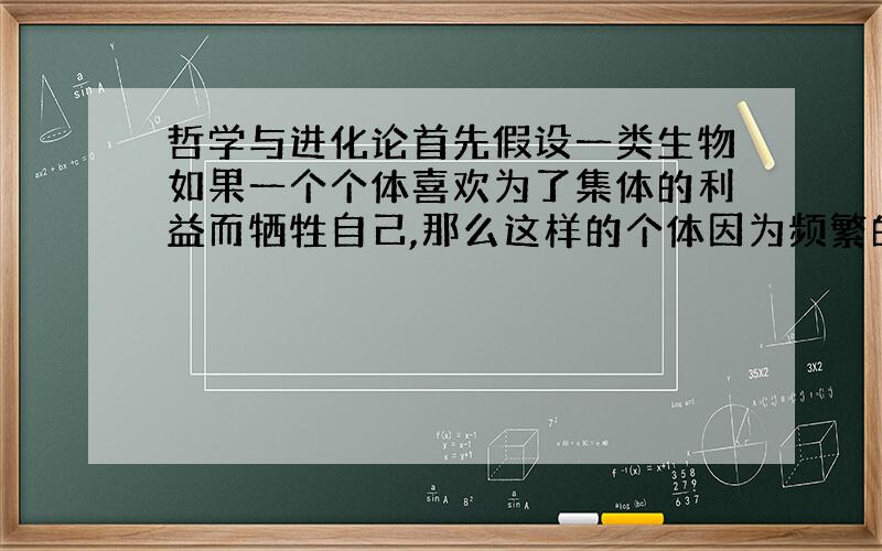 哲学与进化论首先假设一类生物如果一个个体喜欢为了集体的利益而牺牲自己,那么这样的个体因为频繁的死去而较少的获得参与繁殖的