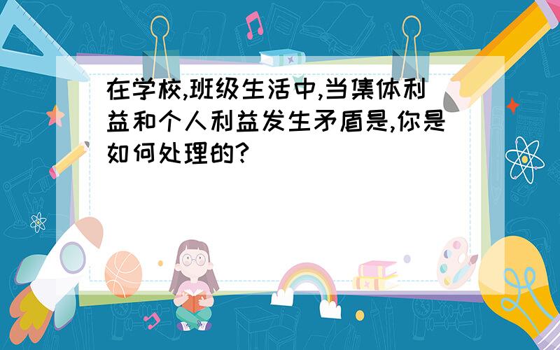 在学校,班级生活中,当集体利益和个人利益发生矛盾是,你是如何处理的?