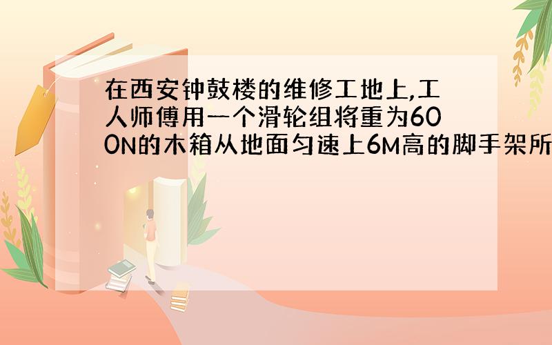 在西安钟鼓楼的维修工地上,工人师傅用一个滑轮组将重为600N的木箱从地面匀速上6M高的脚手架所用的拉力为