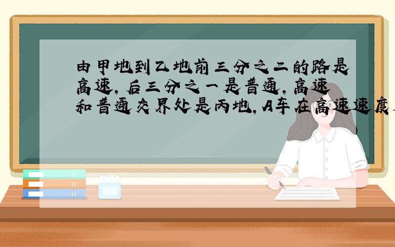 由甲地到乙地前三分之二的路是高速,后三分之一是普通,高速和普通交界处是丙地,A车在高速速度是100公里