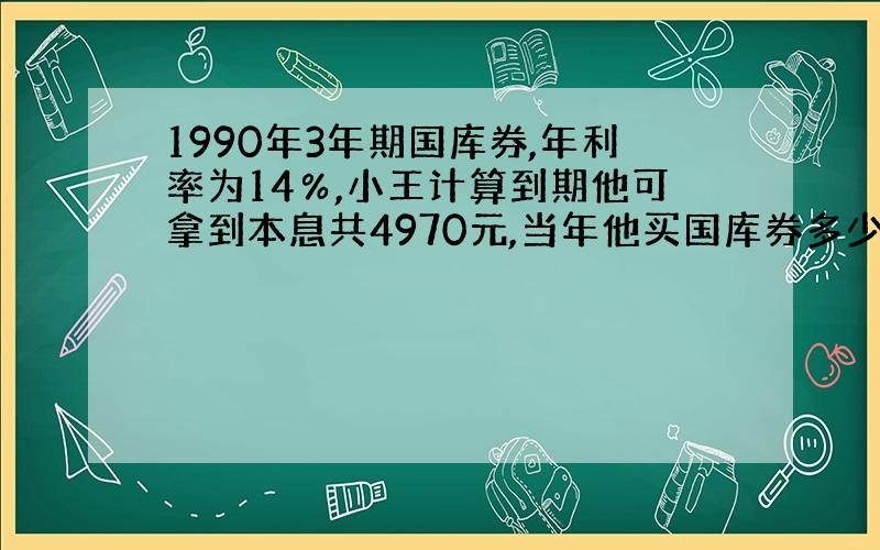 1990年3年期国库券,年利率为14％,小王计算到期他可拿到本息共4970元,当年他买国库券多少 求速度啊