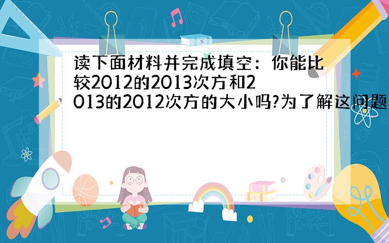 读下面材料并完成填空：你能比较2012的2013次方和2013的2012次方的大小吗?为了解这问题先把问题一般化,即比较