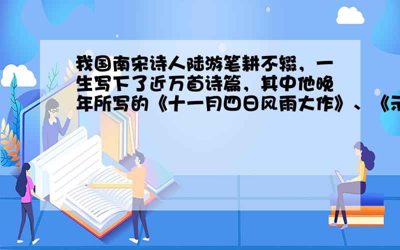 我国南宋诗人陆游笔耕不辍，一生写下了近万首诗篇，其中他晚年所写的《十一月四日风雨大作》、《示儿》等成为千古传诵的不朽之作