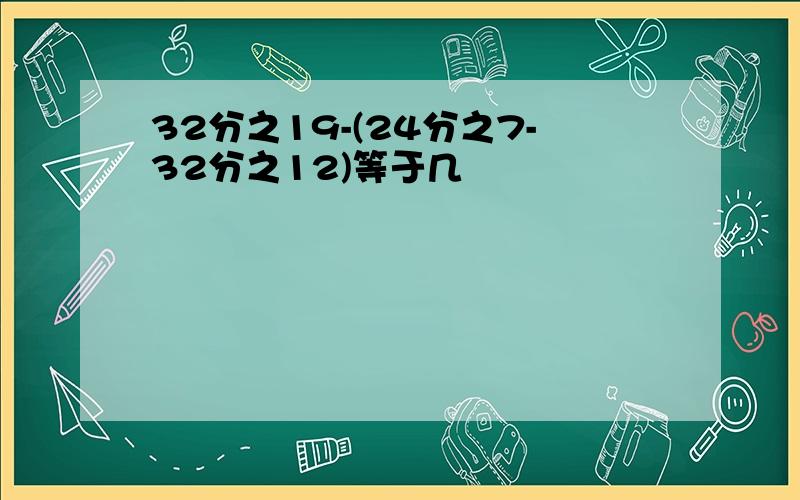 32分之19-(24分之7-32分之12)等于几