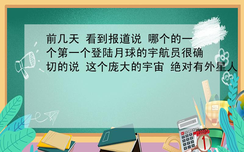 前几天 看到报道说 哪个的一个第一个登陆月球的宇航员很确切的说 这个庞大的宇宙 绝对有外星人 其实我也是一个很相信存在外