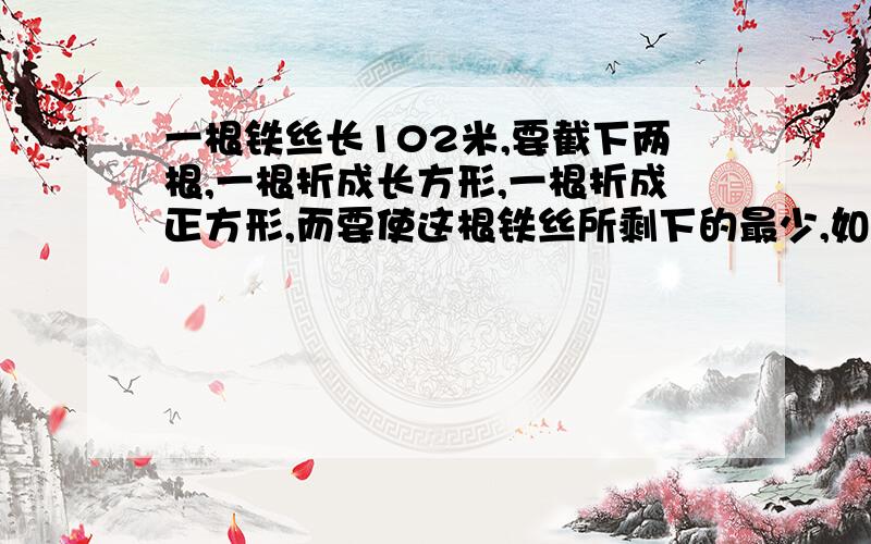 一根铁丝长102米,要截下两根,一根折成长方形,一根折成正方形,而要使这根铁丝所剩下的最少,如何截?有多少种截法?举出三