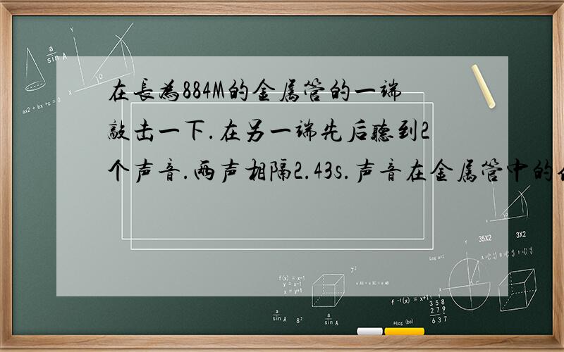 在长为884M的金属管的一端敲击一下.在另一端先后听到2个声音.两声相隔2.43s.声音在金属管中的传播速度是多