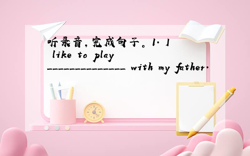 听录音，完成句子。 1. I like to play ______________ with my father.