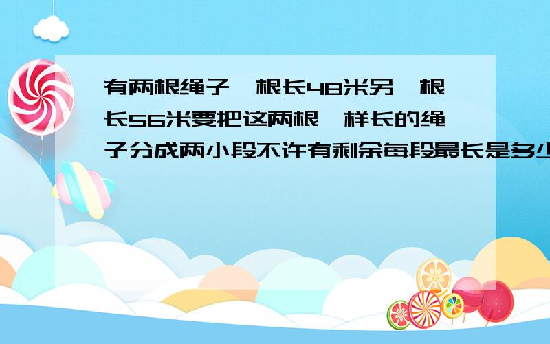 有两根绳子一根长48米另一根长56米要把这两根一样长的绳子分成两小段不许有剩余每段最长是多少米?一共能剪