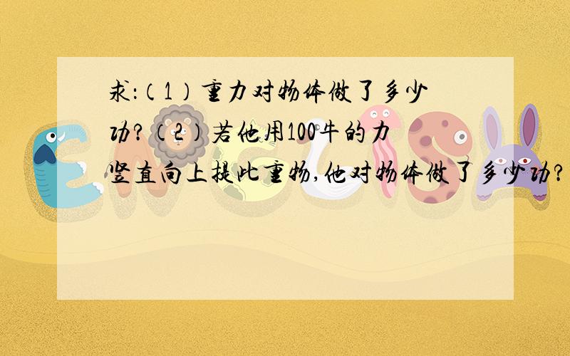 求：（1）重力对物体做了多少功?（2）若他用100牛的力竖直向上提此重物,他对物体做了多少功?