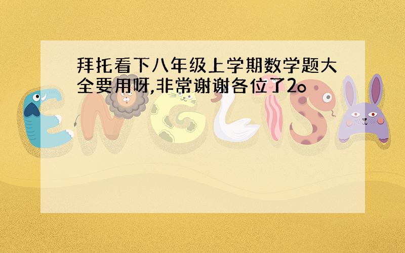 拜托看下八年级上学期数学题大全要用呀,非常谢谢各位了2o